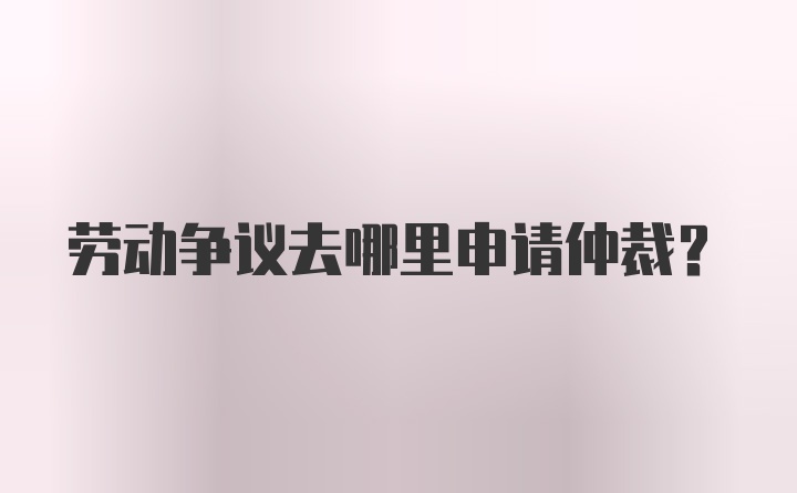 劳动争议去哪里申请仲裁？