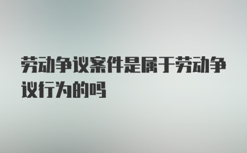 劳动争议案件是属于劳动争议行为的吗