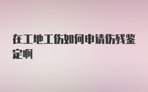 在工地工伤如何申请伤残鉴定啊