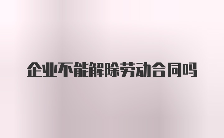 企业不能解除劳动合同吗