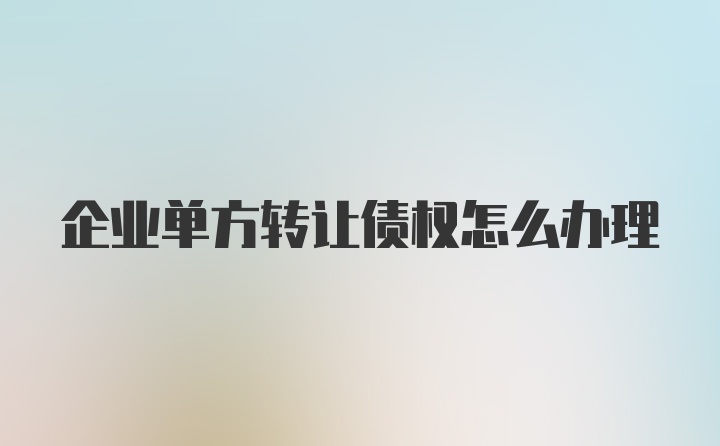 企业单方转让债权怎么办理