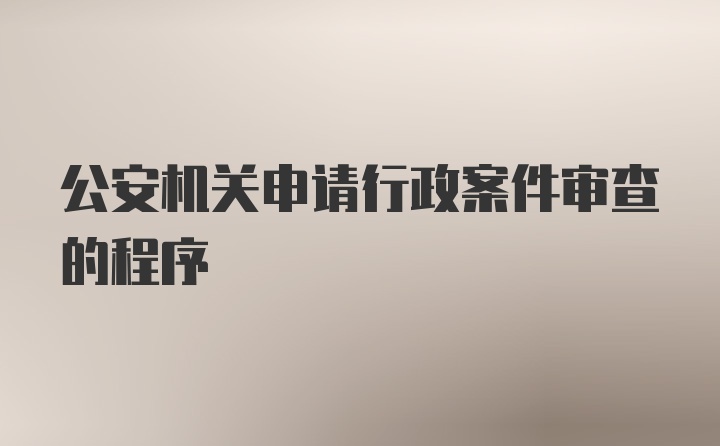 公安机关申请行政案件审查的程序