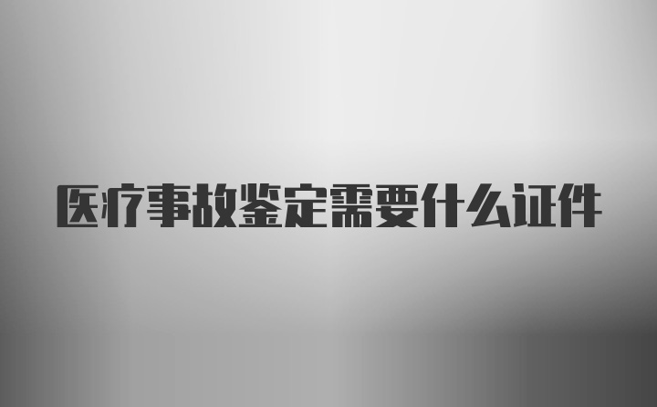 医疗事故鉴定需要什么证件