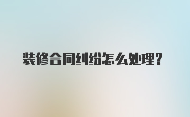 装修合同纠纷怎么处理？