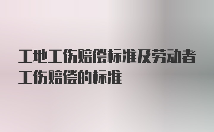 工地工伤赔偿标准及劳动者工伤赔偿的标准