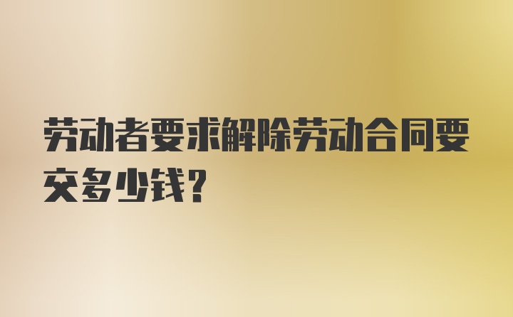 劳动者要求解除劳动合同要交多少钱?