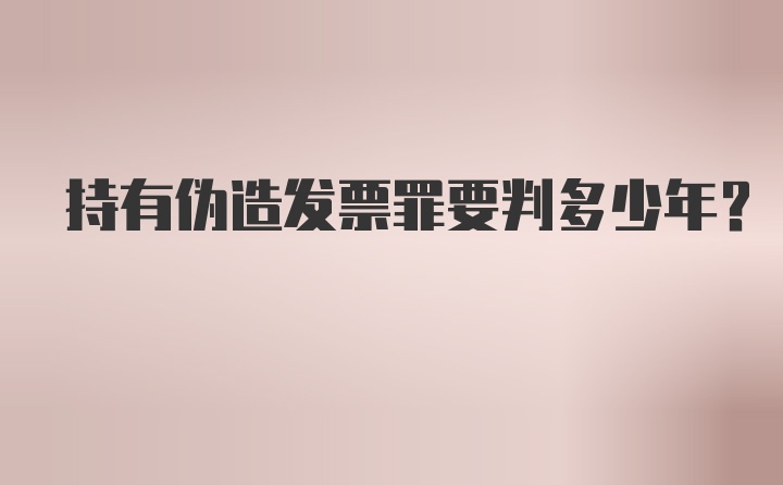 持有伪造发票罪要判多少年?