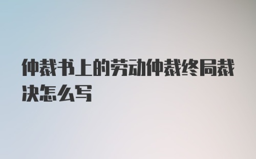 仲裁书上的劳动仲裁终局裁决怎么写