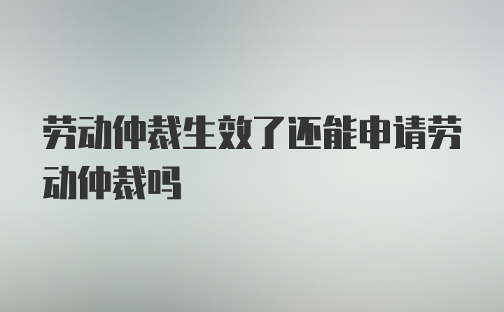 劳动仲裁生效了还能申请劳动仲裁吗