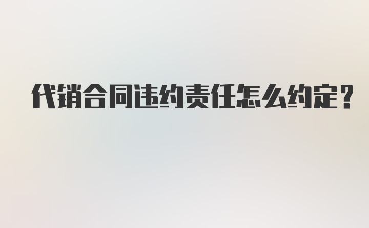 代销合同违约责任怎么约定？