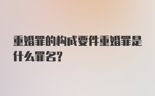 重婚罪的构成要件重婚罪是什么罪名？