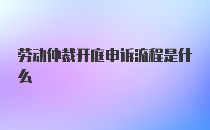 劳动仲裁开庭申诉流程是什么