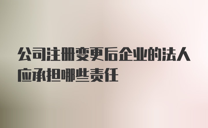 公司注册变更后企业的法人应承担哪些责任