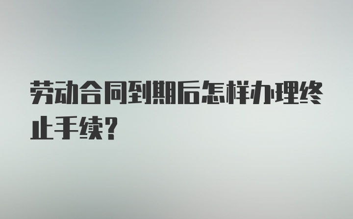 劳动合同到期后怎样办理终止手续？