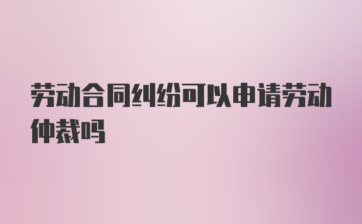 劳动合同纠纷可以申请劳动仲裁吗