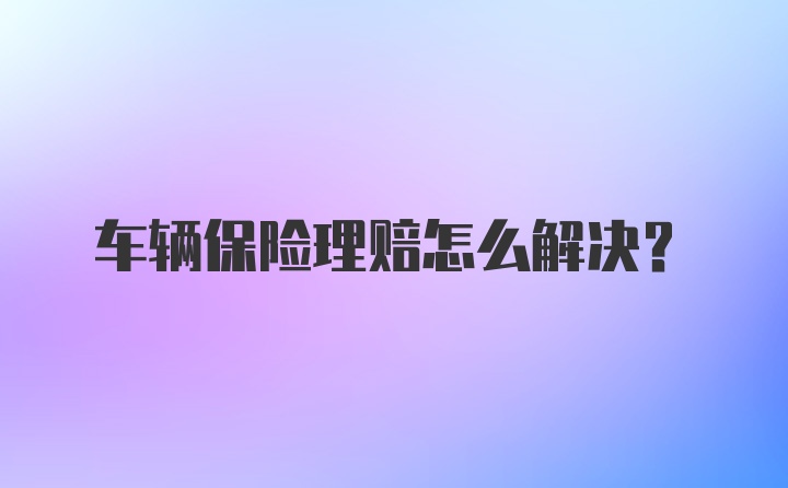 车辆保险理赔怎么解决？