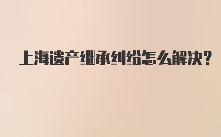 上海遗产继承纠纷怎么解决？