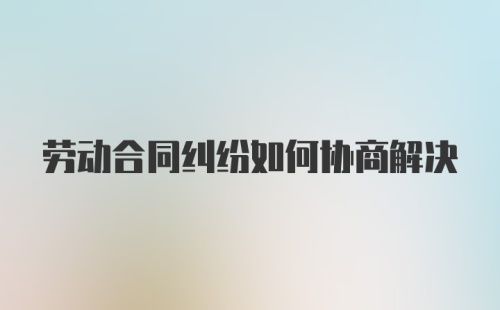 劳动合同纠纷如何协商解决