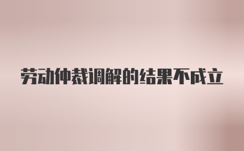 劳动仲裁调解的结果不成立