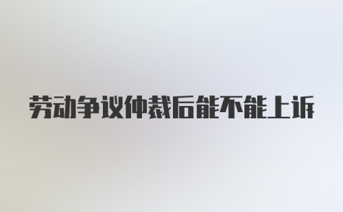 劳动争议仲裁后能不能上诉