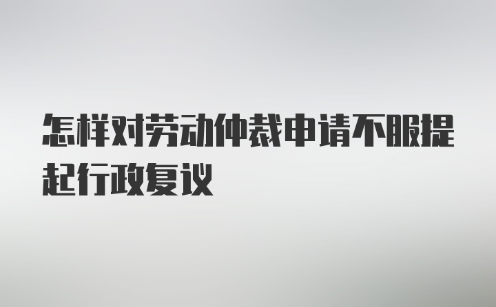 怎样对劳动仲裁申请不服提起行政复议