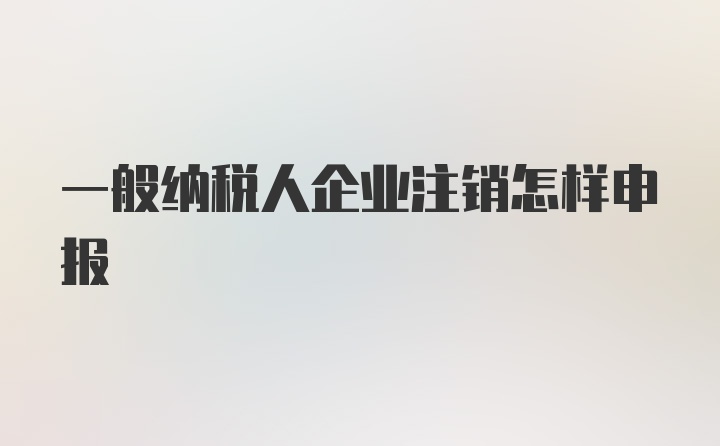 一般纳税人企业注销怎样申报