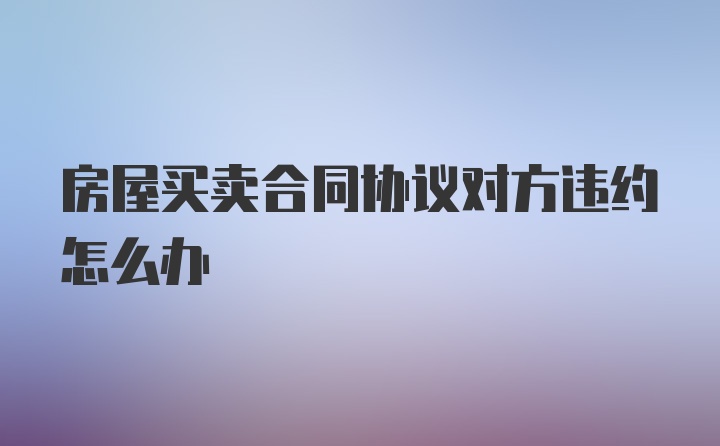 房屋买卖合同协议对方违约怎么办