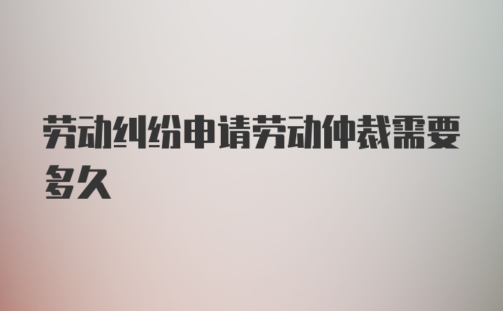 劳动纠纷申请劳动仲裁需要多久