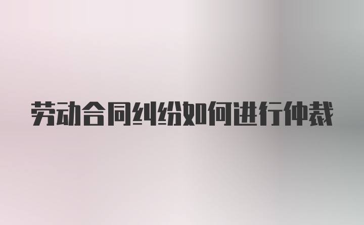 劳动合同纠纷如何进行仲裁