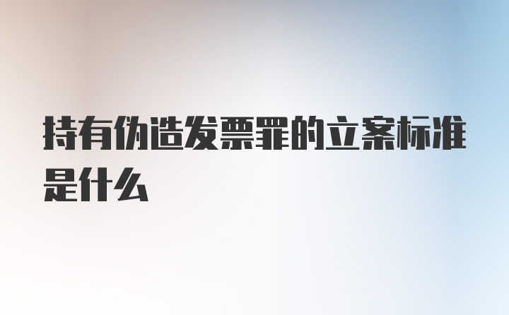 持有伪造发票罪的立案标准是什么