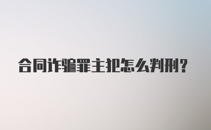 合同诈骗罪主犯怎么判刑?