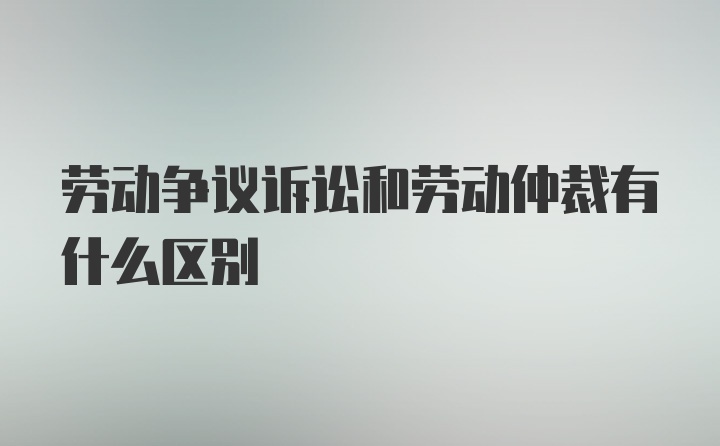 劳动争议诉讼和劳动仲裁有什么区别