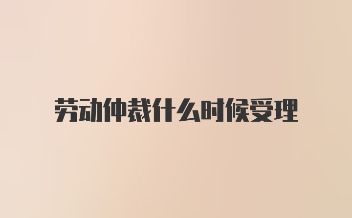 劳动仲裁什么时候受理