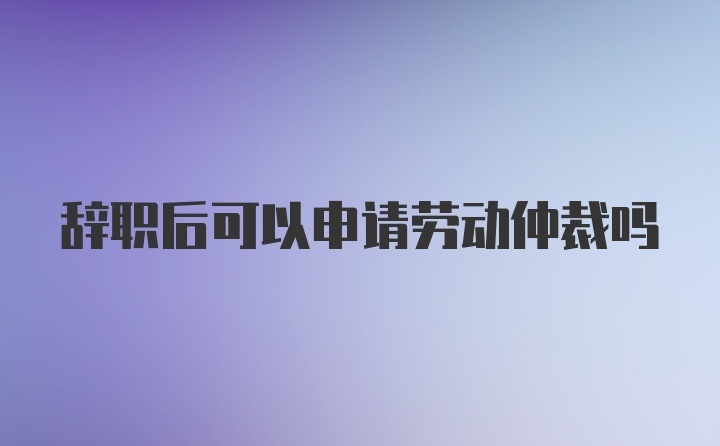 辞职后可以申请劳动仲裁吗