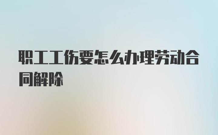 职工工伤要怎么办理劳动合同解除