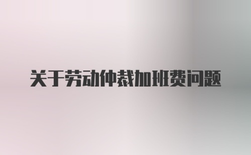 关于劳动仲裁加班费问题