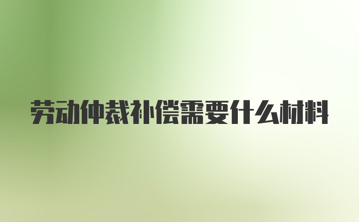 劳动仲裁补偿需要什么材料