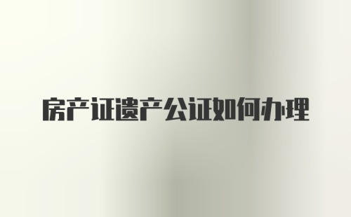 房产证遗产公证如何办理