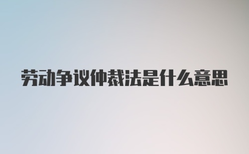 劳动争议仲裁法是什么意思