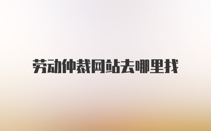 劳动仲裁网站去哪里找