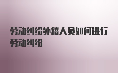 劳动纠纷外籍人员如何进行劳动纠纷