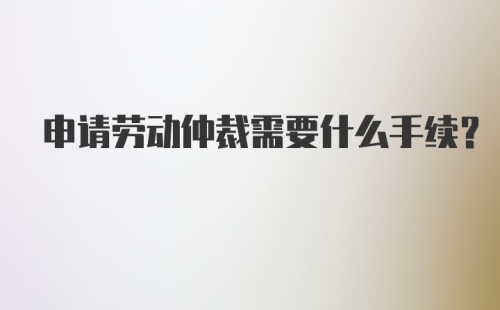 申请劳动仲裁需要什么手续?