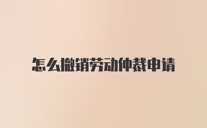 怎么撤销劳动仲裁申请