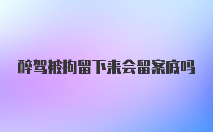 醉驾被拘留下来会留案底吗