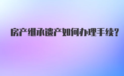 房产继承遗产如何办理手续？