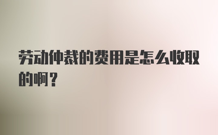 劳动仲裁的费用是怎么收取的啊?