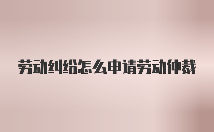 劳动纠纷怎么申请劳动仲裁