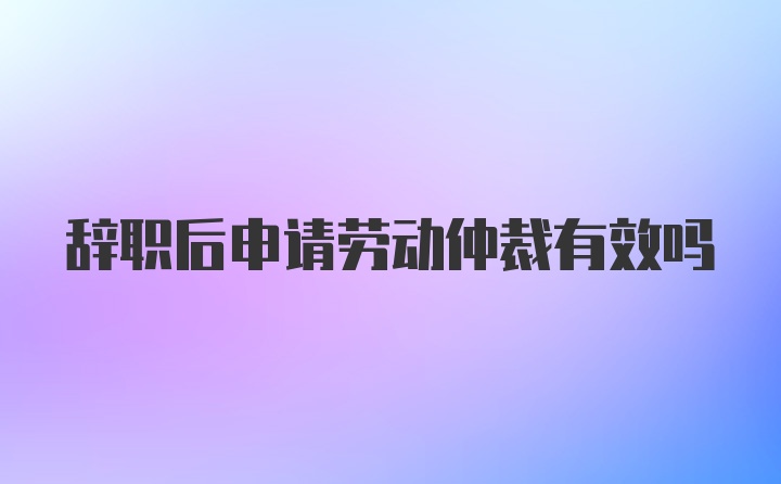 辞职后申请劳动仲裁有效吗