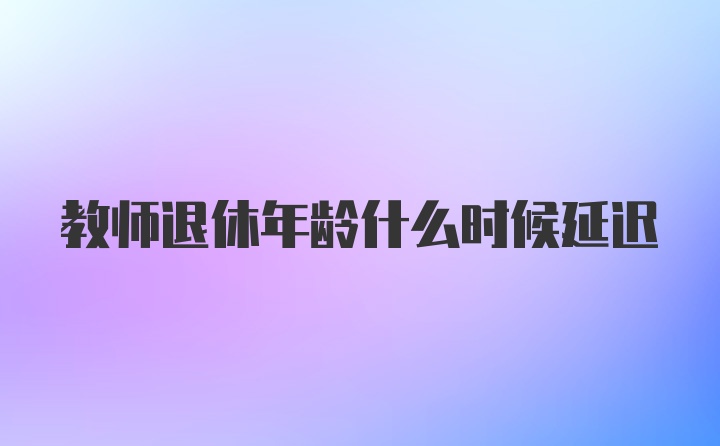 教师退休年龄什么时候延迟