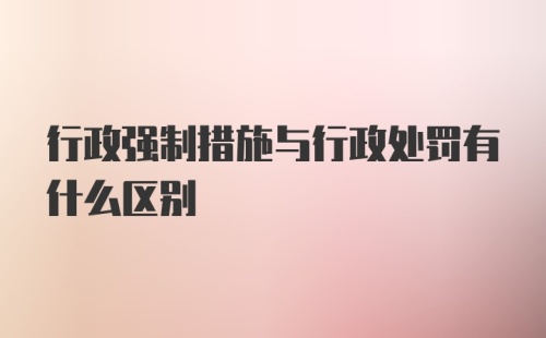 行政强制措施与行政处罚有什么区别